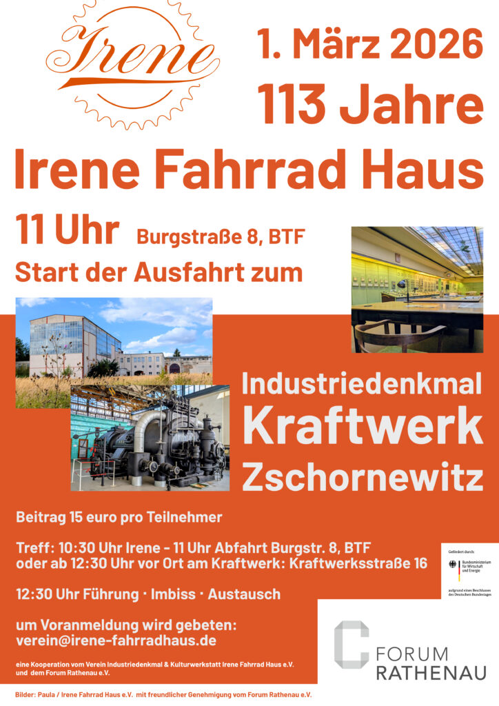 1. März 2026: 113 Jahre Irene Fahrrad Haus. 11 Uhr Burgstraße 8, BTF Start der Ausfahrt zum Industriedenkmal Kraftwerk Zschornewitz. Beitrag 15 Euro pro Teilnehmer Treff: 10:30 Uhr Irene - 11 Uhr Abfahrt Burgstr. 8, BTF oder ab 12:30 Uhr vor Ort am Kraftwerk: Kraftwerksstraße 16. 12:30 Uhr Führung • Imbiss • Austausch. Um Voranmeldung wird gebeten: verein@irene-fahrradhaus.de. Eine Kooperation vom Verein Industriedenkmal & Kulturwerkstatt Irene Fahrrad Haus e.V. und dem Forum Rathenau e.V.