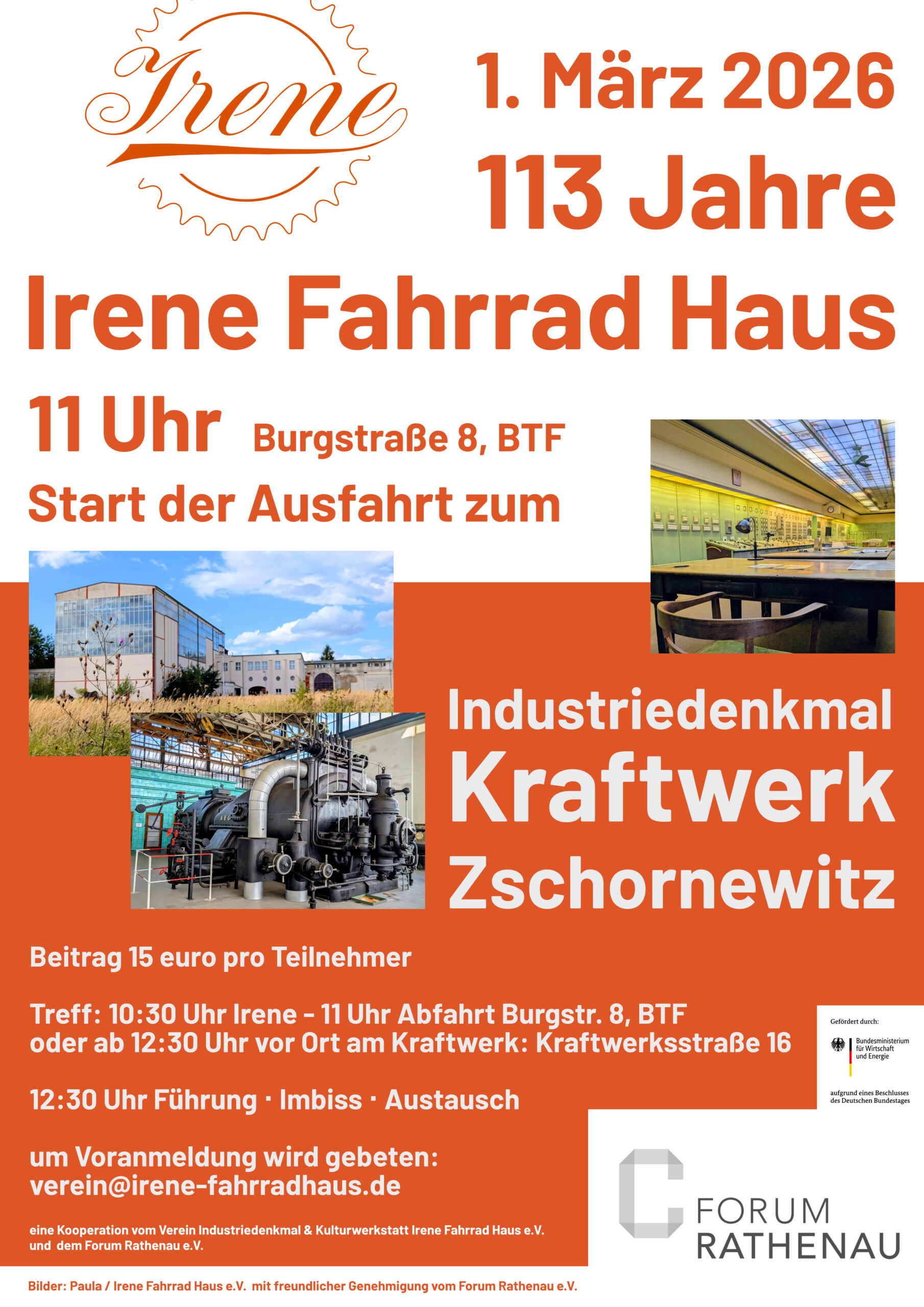 1. März 2026: 113 Jahre Irene Fahrrad Haus. 11 Uhr Burgstraße 8, BTF Start der Ausfahrt zum Industriedenkmal Kraftwerk Zschornewitz. Beitrag 15 Euro pro Teilnehmer Treff: 10:30 Uhr Irene - 11 Uhr Abfahrt Burgstr. 8, BTF oder ab 12:30 Uhr vor Ort am Kraftwerk: Kraftwerksstraße 16. 12:30 Uhr Führung • Imbiss • Austausch. Um Voranmeldung wird gebeten: verein@irene-fahrradhaus.de. Eine Kooperation vom Verein Industriedenkmal & Kulturwerkstatt Irene Fahrrad Haus e.V. und dem Forum Rathenau e.V.